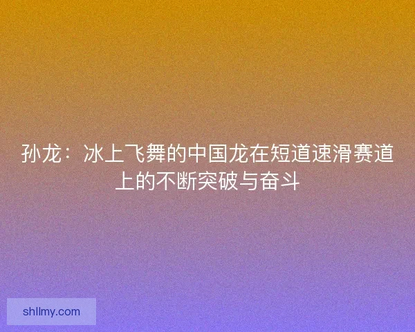 孙龙:冰上飞舞的中国龙在短道速滑赛道上的不断突破与奋斗 孙龙:冰上飞舞的中国龙在短道速滑赛道上的不断突破与奋斗
