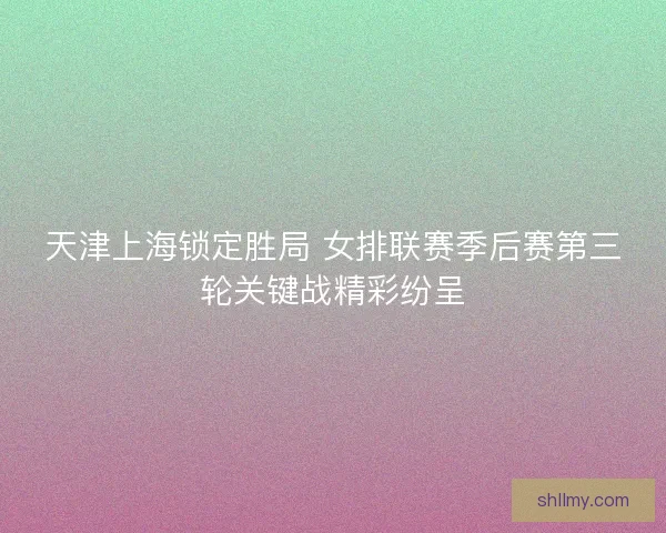 天津上海锁定胜局 女排联赛季后赛第三轮关键战精彩纷呈