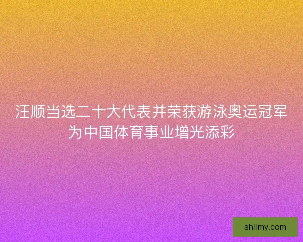 汪顺当选二十大代表并荣获游泳奥运冠军为中国体育事业增光添彩